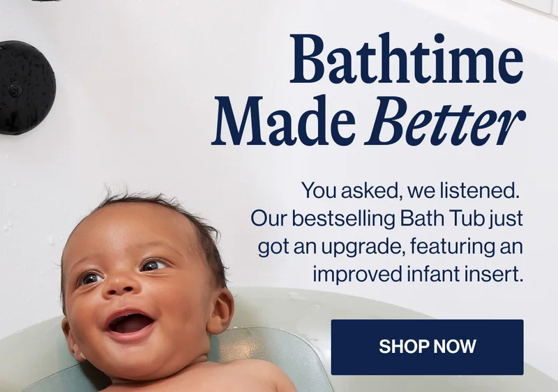 Bathtime Made Better. You asked, we listened.  Our bestselling Bath Tub just got an upgrade, featuring an improved infant insert. Shop Now