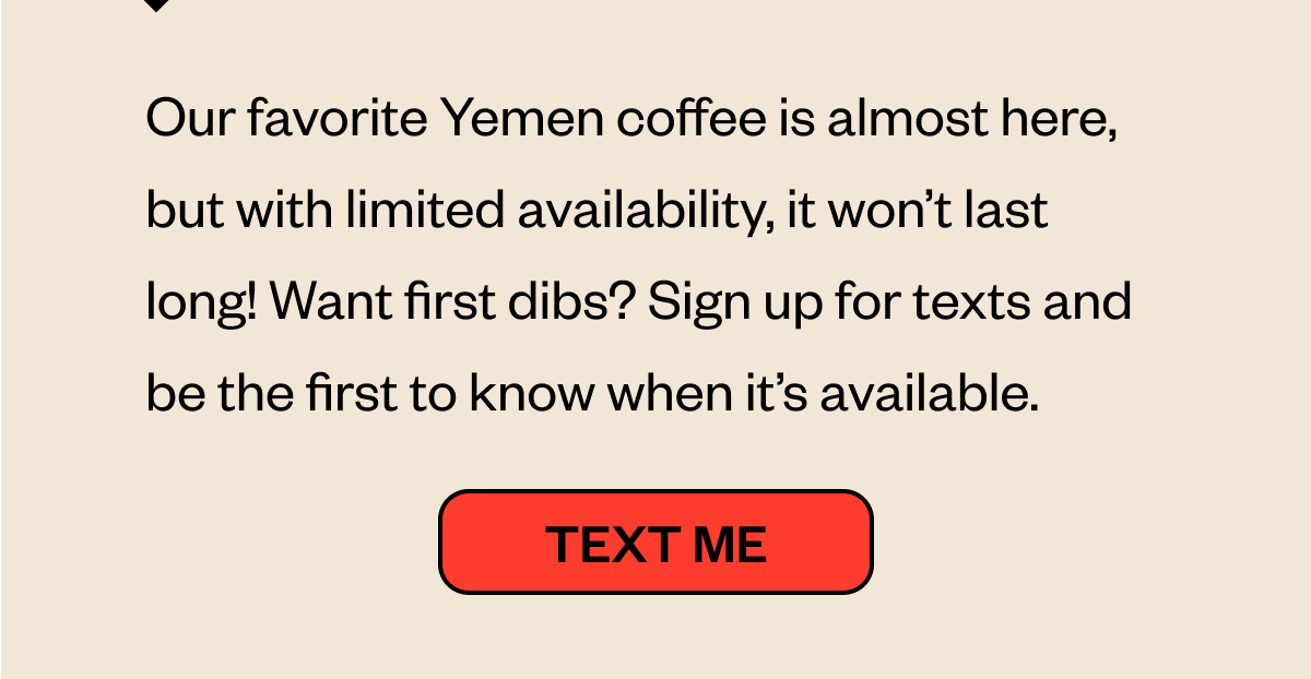 Our favorite Yemen coffee is almost here, but with limited availability, it won’t last long! Want first dibs? Sign up for texts and be the first to know when it’s available. CTA: Text Me Our favorite Yemen coffee is almost here, but with limited availability, it won’t last long! Want first dibs? Sign up for texts and be the first to know when it’s available. CTA: Text Me