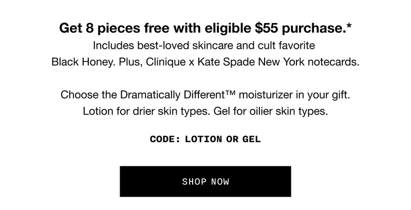 Get 8 pieces free with eligible $55 purchase.*Includes best-loved skincare and cult favorite Black Honey. Plus, Clinique x Kate Spade New York notecards. Choose the Dramatically Different™ moisturizer in your gift.Lotion for drier skin types. Gel for oilier skin types. Code: discount code or GEL SHOP NOW