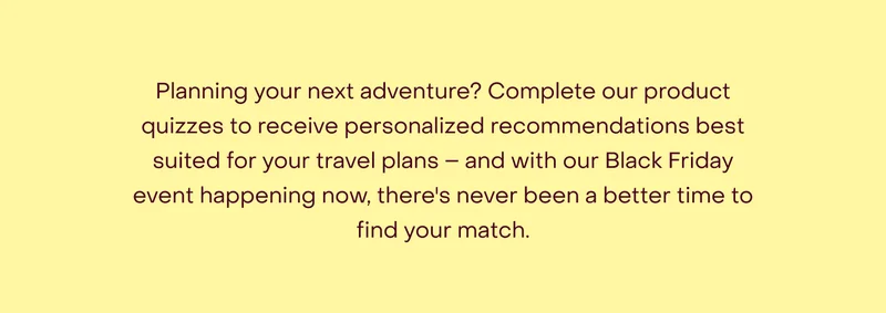 Planning your next adventure? Complete our product quizzes to receive personalised recommendations best suited for your travel plans – and with our Black Friday event happening now, there's never been a better time to find your match.
