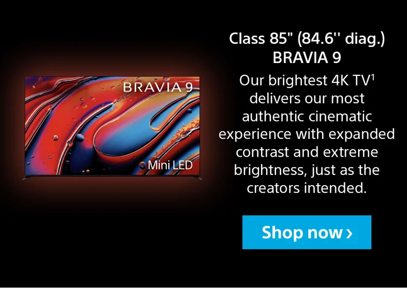 Class 85" (84.6" diag.) BRAVIA 9 | Our brightest 4K TV¹ delivers our most authentic cinematic experience with expanded contrast and extreme brightness, just as the creators intended. | Shop now