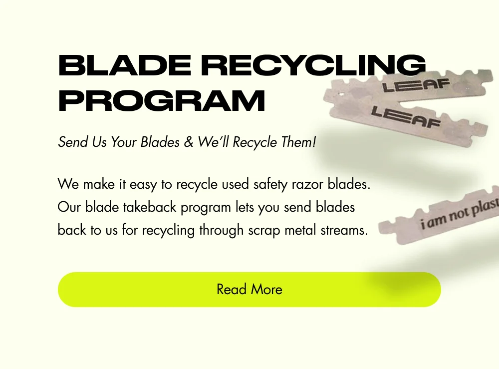 Blade Recycling Program Send Us Your Blades & We’ll Recycle Them! We make it easy to recycle used safety razor blades. Our blade takeback program lets you send blades back to us for recycling through scrap metal streams. Read More