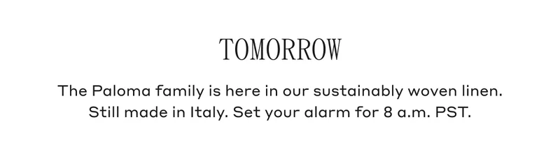 Tomorrow The Paloma family is here in our sustainably woven linen. Still made in Italy. Set your alarm for 8 a.m. PST.