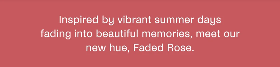 Inspired by vibrant summer days fading into beautiful memories, meet our new hue, Faded Rose.