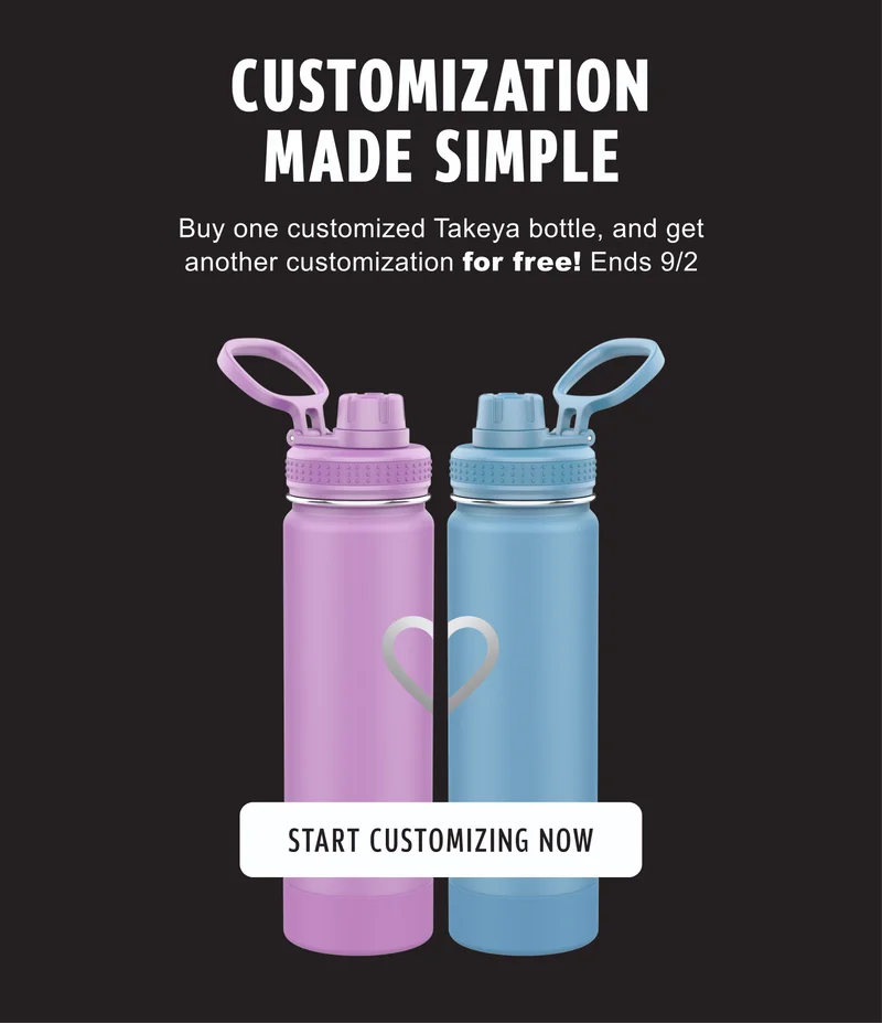 CUSTOMIZATION MADE SIMPLE | Buy one customized Takeya bottle, and get another customization for free! Ends 9/2 | START CUSTOMIZING NOW