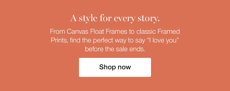 A style for every story. From Canvas Float Frames to classic Framed Prints, find the perfect way to say "I love you" before the sale ends.