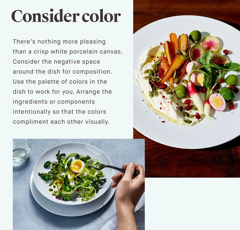 Consider color There’s nothing more pleasing than a crisp white porcelain canvas. Consider the negative space around the dish for composition. Use the palette of colors in the dish to work for you. Arrange the ingredients or components intentionally so that the colors compliment each other visually.