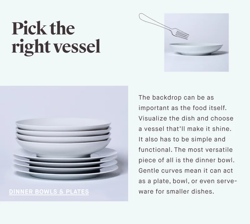Pick the right vessel DINNER BOWLS & PLATES The backdrop can be as important as the food itself. Visualize the dish and choose a vessel that’ll make it shine. It also has to be simple and functional. The most versatile piece of all is the dinner bowl. Gentle curves mean it can act as a plate, bowl, or even serve-ware for smaller dishes.
