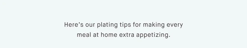 Here’s our plating tips for making every meal at home extra appetizing.