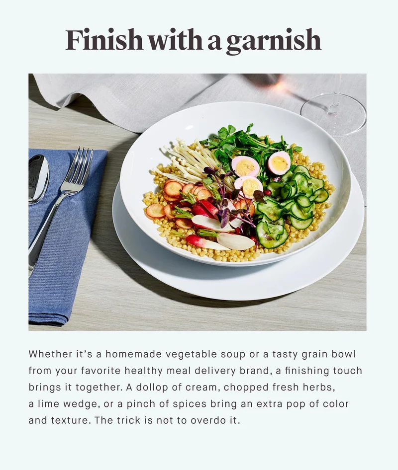 Finish with a garnish Whether it’s a homemade vegetable soup or a tasty grain bowl from your favorite healthy meal delivery brand, a finishing touch brings it together. A dollop of cream, chopped fresh herbs, a lime wedge, or a pinch of spices bring an extra pop of color and texture. The trick is not to overdo it.