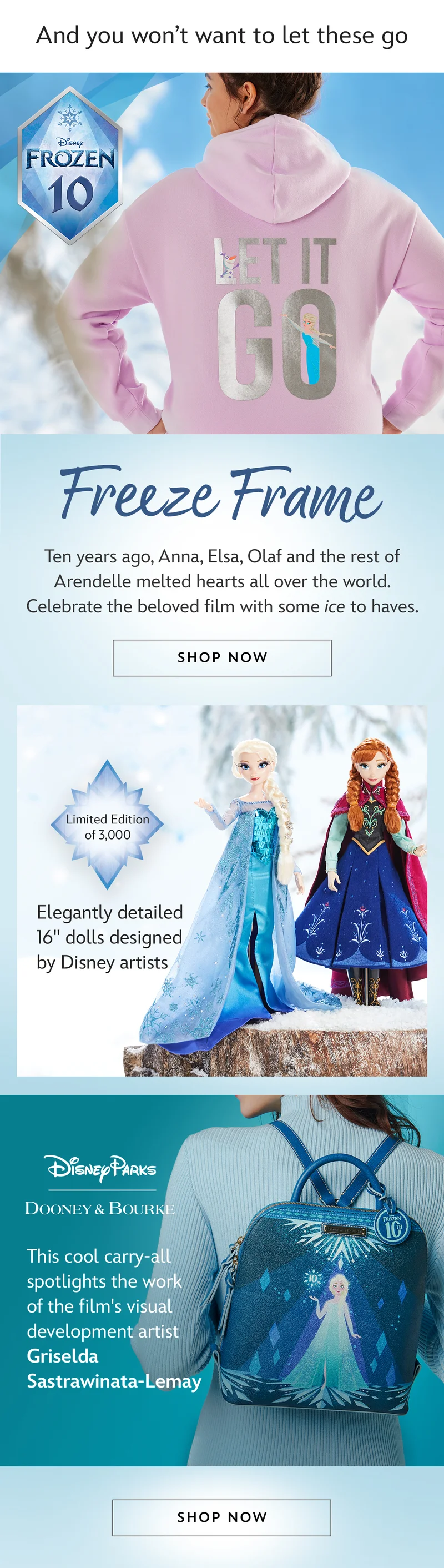 And you wont want to let these go. Frozen 10. Freeze Frame. Ten years ago, Anna, Elsa, Olaf and the rest of Arendelle melted hearts all over the world. Celebrate the beloved film with some ice to haves.| Shop Now Elegantly detailed 16inch dolls designed by Disney artists. Limited Edition of 3,000. This cool carry-all spotlights artwork by visual development artist Griselda Sastrawinata-Lemay | Shop Now