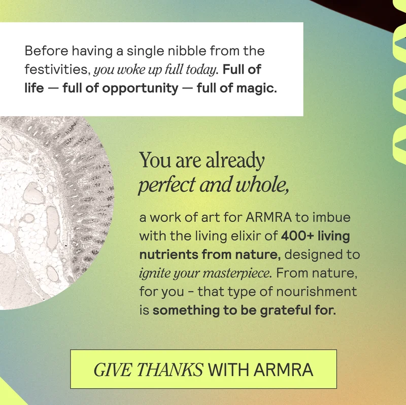 Before having a single nibble from the festivities, you woke up full today. Full of life -- full of opportunity -- full of magic. You are already perfect and whole, a work of art for ARMRA to imbue with the living elixir of 400+ living nutrients from nature, designed to ignite your masterpiece. From nature, for you - that type of nourishment is something to be grateful for. Give thanks with ARMRA.