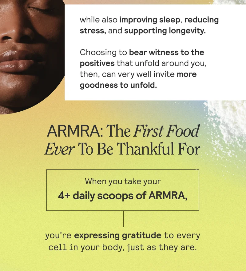 While also improving sleep, reducing stress, and supporting longevity. Choosing to bear witness to the postives that unfold around you, then, can very well invite more goodness to unfold. ARMRA: The first food ever to be thankful for. When you take your 4+ daily scoops of ARMRA, you're exposing gratitude to every cell in your body, just as they are.