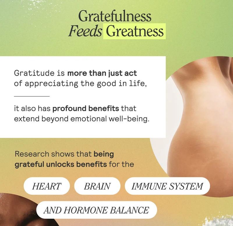 Gratefulness feeds greatness. Gratitude is more than just act of appreciating the good in life, it also has profound benefits that extend beyond emotional well-being. Research shows that being grateful unlocks benefits for the heart, brain, immune system, and hormone balance.