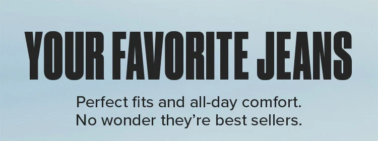 YOUR FAVORITE JEANS. Perfect fits and all-day comfort. No wonder they're best sellers.