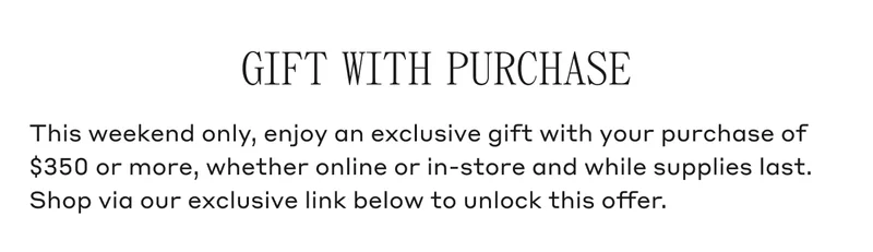 GIFT WITH PURCHASE This weekend only, enjoy an exclusive gift with your purchase of $350 or more, whether online or in-store and while supplies last. Shop via our exclusive link below to unlock this offer.