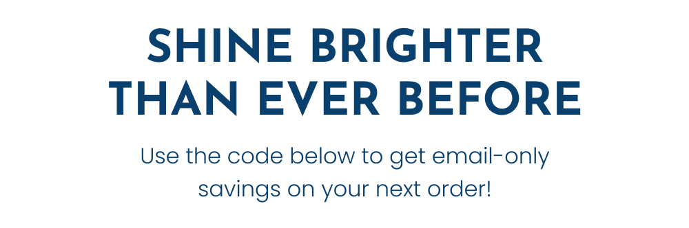 SHINE BRIGHTER THAN EVER BEFORE. Use the code below to get email-only savings on your next order!