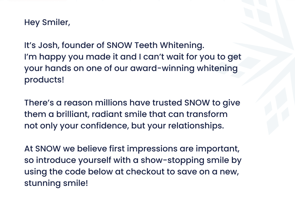 Hey Smiler,  It's Josh, founder of SNOW Teeth Whitening. I’m happy you made it and I can’t wait for you to get your hands on one of our award-winning whitening products!   There’s a reason millions have trusted SNOW to give them a brilliant, radiant smile that can transform not only your confidence, but your relationships.  At SNOW we believe first impressions are important, so introduce yourself with a show-stopping smile by using the code below at checkout to save on a new, stunning smile!