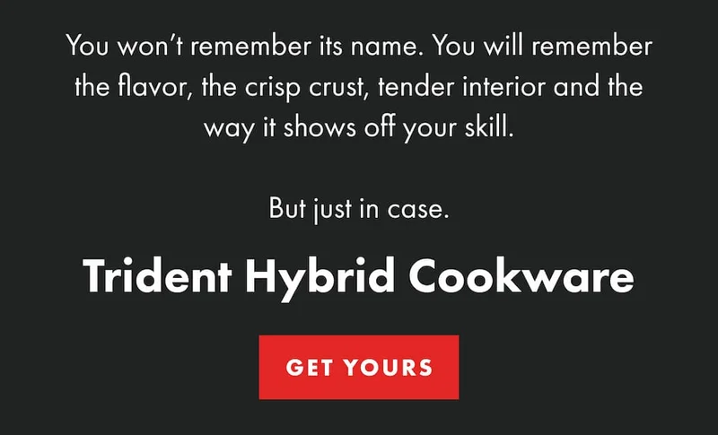 You won’t remember its name. You will remember the flavor, the crisp crust, tender interior and the way it shows off your skill. But just in case. Trident Hybrid Cookware | GET YOURS