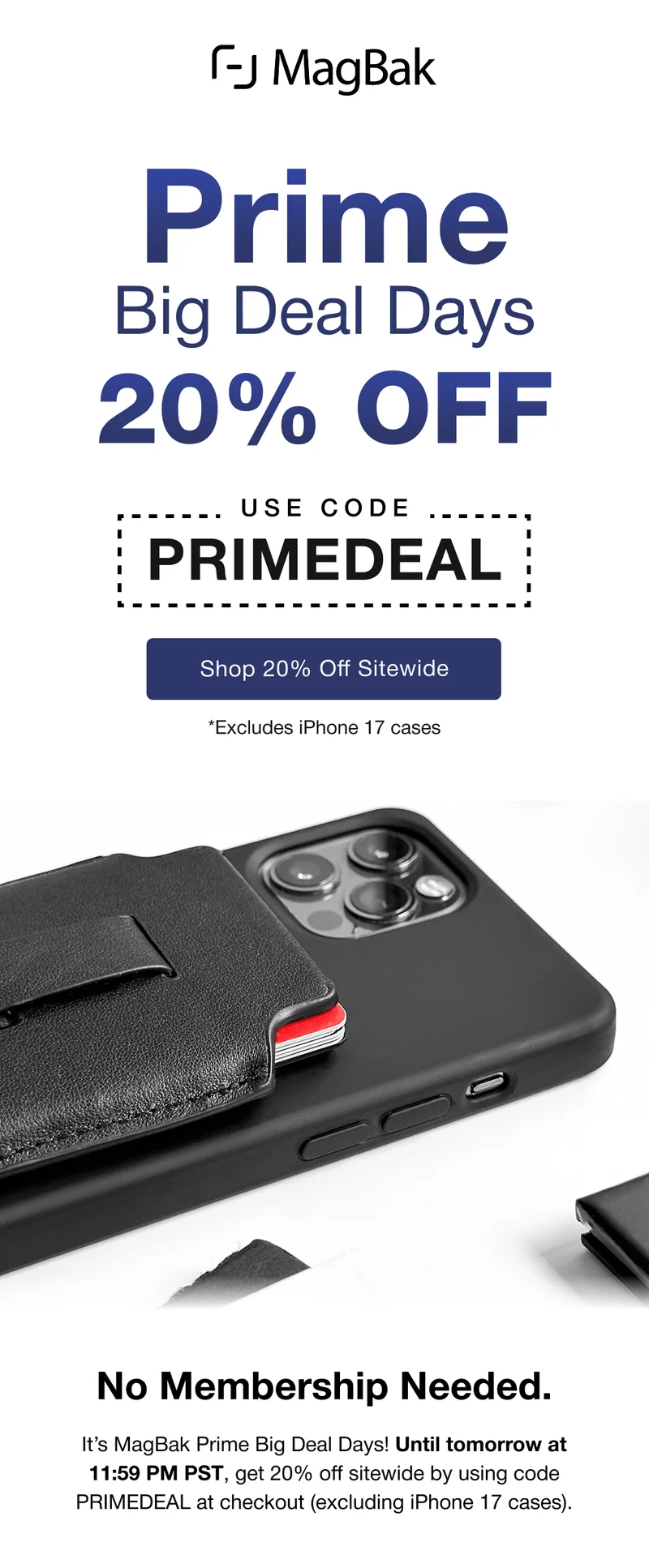 Prime Big Deal Days - 20% Off with code PRIMEDEAL. Excludes iPhone 17 cases. No Membership Needed. It’s MagBak Prime Big Deal Days! Until tomorrow at 11:59 PM PST, get 20% off sitewide by using code PRIMEDEAL at checkout (excluding iPhone 17 cases).