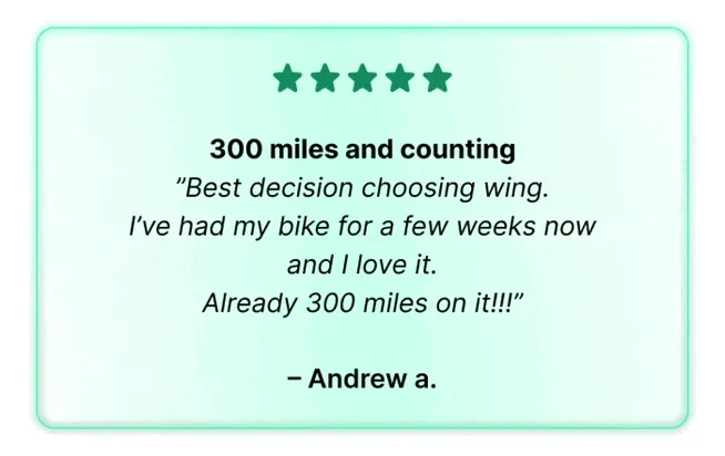 ”Best decision choosing wing. I’ve had my bike for a few weeks now and I love it. Already 300 miles on it!!!” — Andrew a.