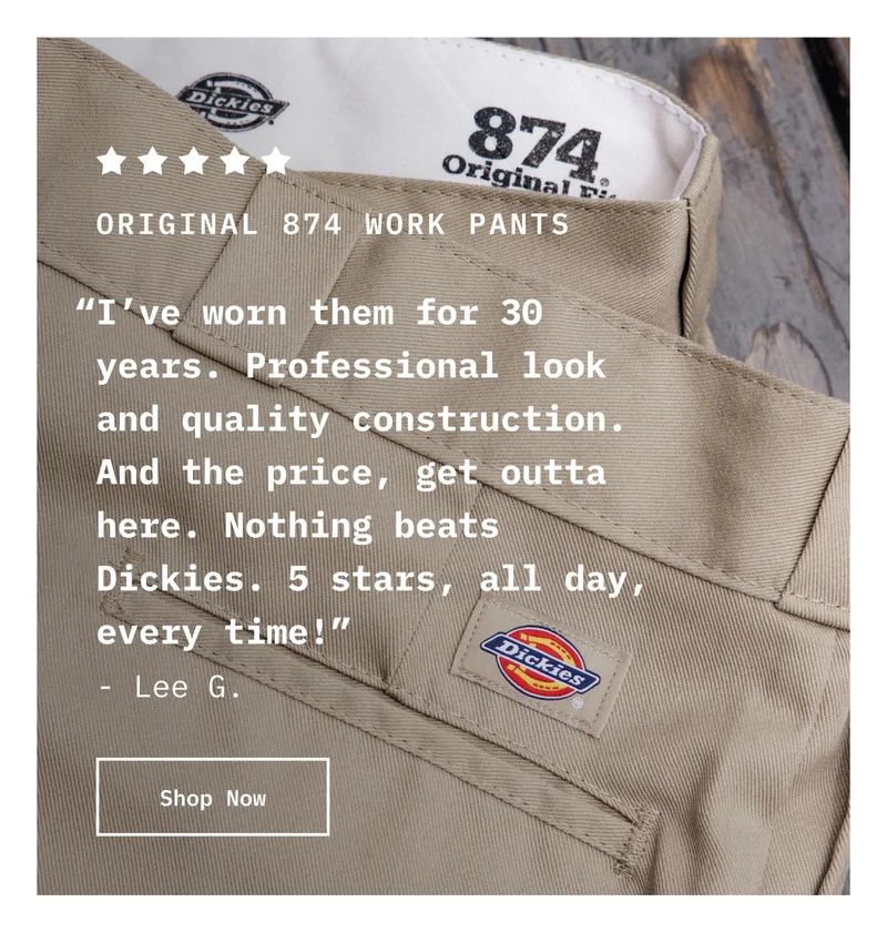 5-Star Original 874 Work Pants. “I’ve worn them for 30 years. Professional look and quality construction. And the price, get outta here. Nothing beats Dickies. 5 stars, all day, every time!” - Lee G. Shop Now.