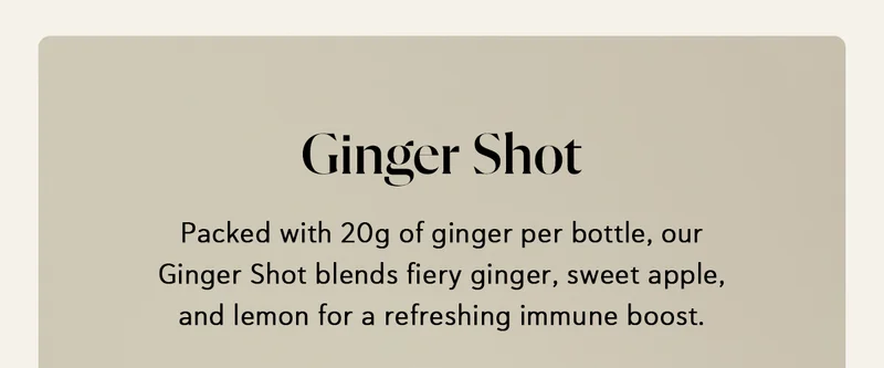 Ginger Shot: Packed with 20g of ginger per bottle, our Ginger Shot blends fiery ginger, sweet apple, and lemon for a refreshing immune boost.