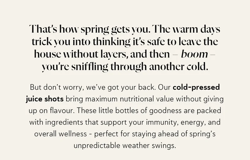 That’s how spring gets you. The warm days trick you into thinking it’s safe to leave the house without layers, and then – boom – you’re sniffling through another cold. But don’t worry, we’ve got your back. Our cold-pressed juice shots bring maximum nutritional value without giving up on flavour. These little bottles of goodness are packed with ingredients that support your immunity, energy, and overall wellness – perfect for staying ahead of spring’s unpredictable weather swings.