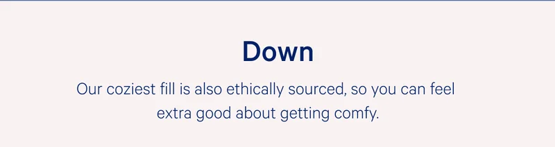 Down >> Our coziest fill is also ethically sourced, so you can feel extra good about getting comfy. >>