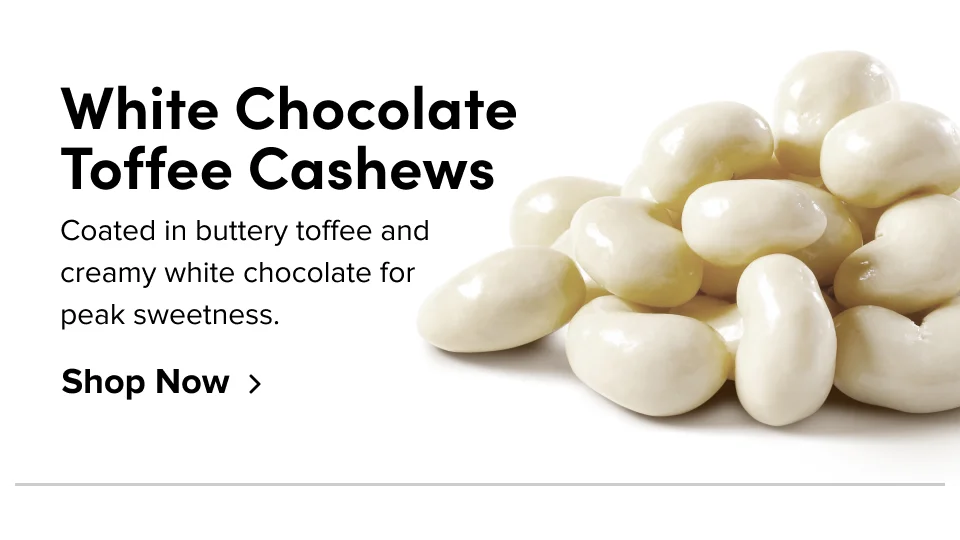 White Chocolate Toffee Cashews; Coated in buttery toffee and creamy white chocolate for peak sweetness. Shop Now