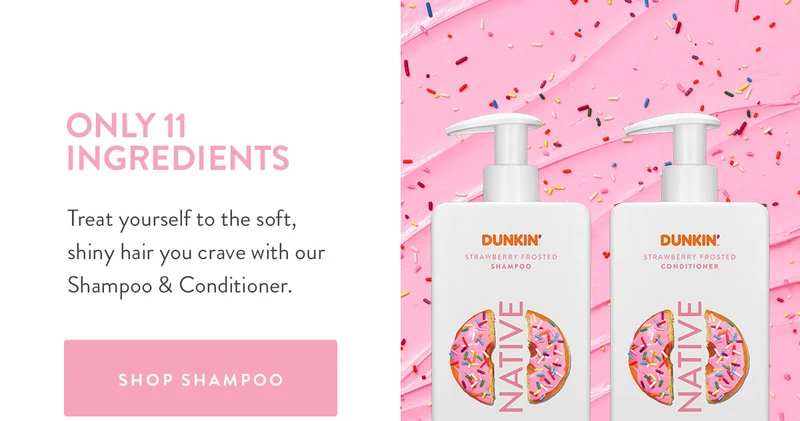 ONLY 11 INGREDIENTS Treat yourself to the soft, shiny hair you crave with our Shampoo & Conditioner. SHOP SHAMPOO