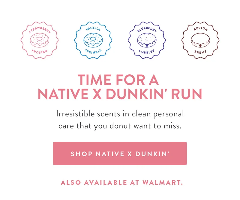 STRAWBERRY FROSTED | VANILLA SPRINKLE | BLUEBERRY COBBLER | BOSTON KREME | TIME FOR A NATIVE X DUNKIN' RUN Irresistible scents in clean personal care that you donut want to miss. | SHOP NATIVE X DUNKIN' ALSO AVAILABLE AT WALMART.