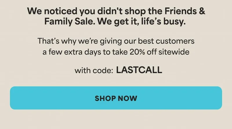 We noticed you didn't shop the Friends & Family Sale. We get it, life’s busy.  That’s why we’re giving our best customers 2 extra days to take 20% off sitewide with code LASTCALL. -- SHOP NOW