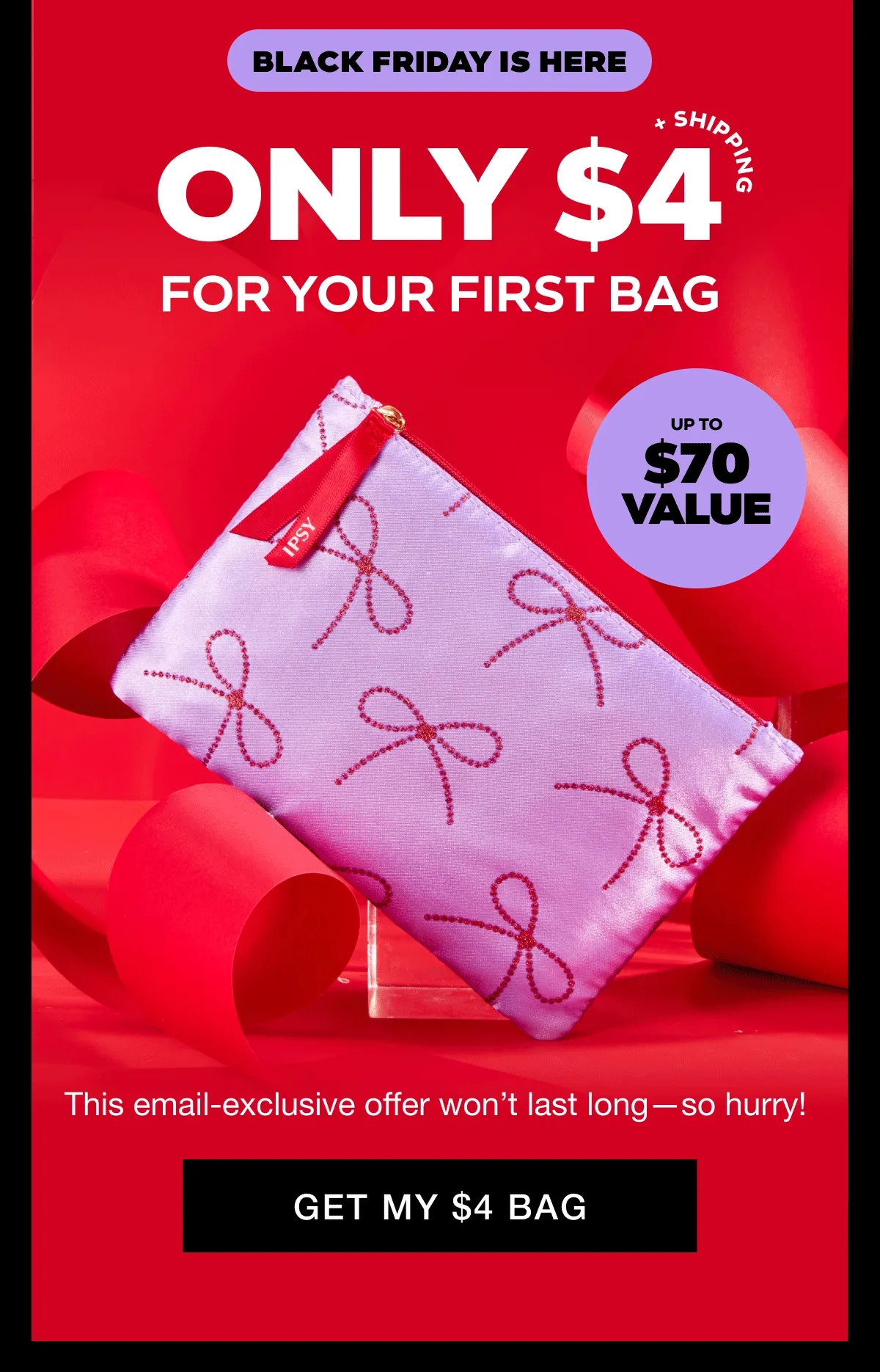 BLACK FRIDAY IS HERE - ONLY $4 + SHIPPING FOR YOUR FIRST BAG - 5 PRODUCTS UP TO $70 VALUE. This email-exclusive offer won't last long--so hurry! GET MY $4 BAG