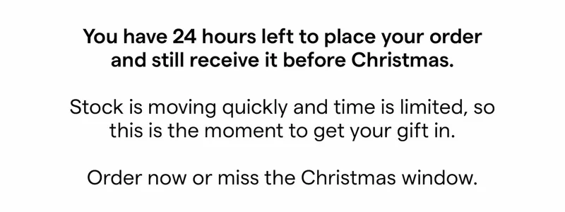 You have 24 hours left to place your order and still receive it before Christmas. Stock is moving quickly and time is limited, so this is the moment to get your gift in. Order now or miss the Christmas window.