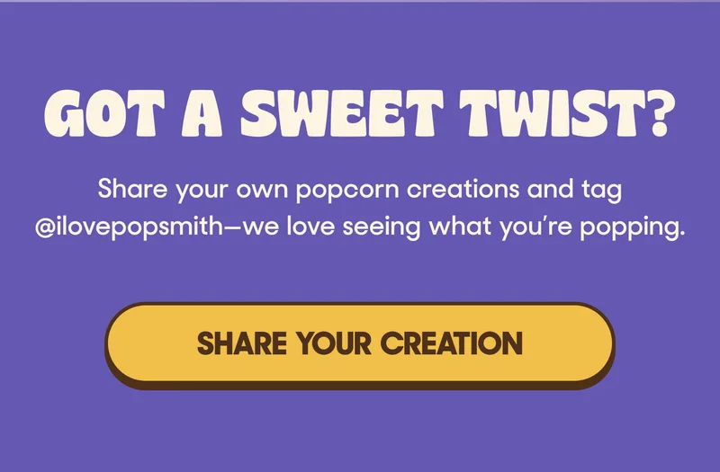 GOT A SWEET TWIST? Share your own popcorn creations and tag @ilovepopsmith—we love seeing what you’re popping. SHARE YOUR CREATION