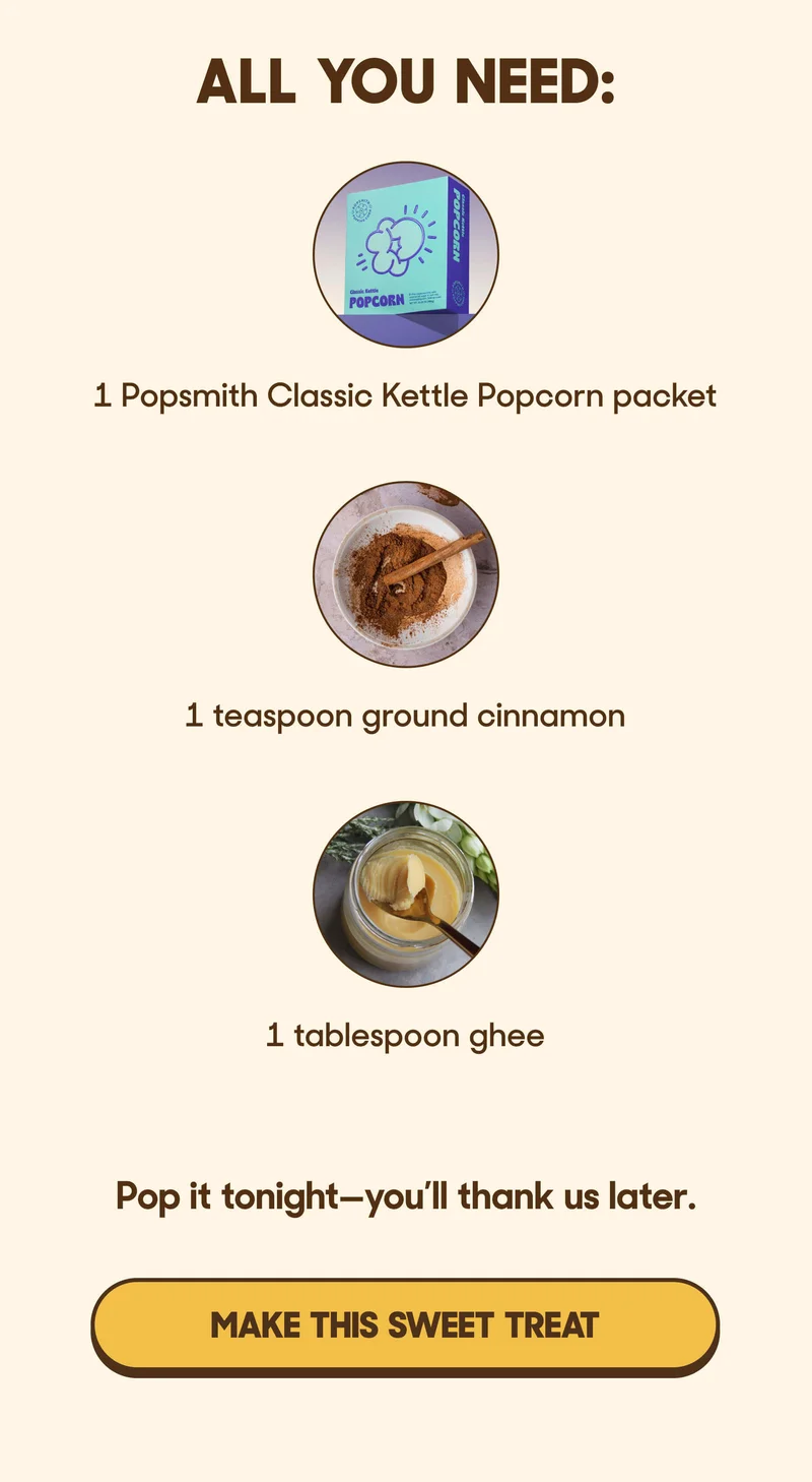 ALL YOU NEED:  1 Popsmith&nbsp;Classic Kettle Popcorn&nbsp;packet  1 teaspoon ground cinnamon&nbsp;  1 tablespoon ghee  Pop it tonight—you’ll thank us later. MAKE THIS SWEET TREAT