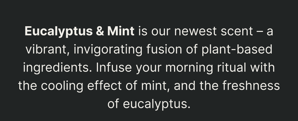 Eucalyptus & Spearmint is our newest scent – a vibrant, invigorating fusion of plant-based ingredients. Infuse your morning ritual with the cooling effect of spearmint, and the freshness of eucalyptus.