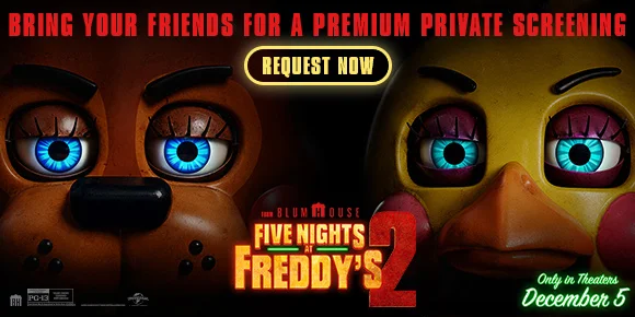 FIVE NIGHTS AT FREDDY'S 2 | BRING YOUR FRIENDS FOR A PREMIUM PRIVATE SCREENING | REQUEST NOW >