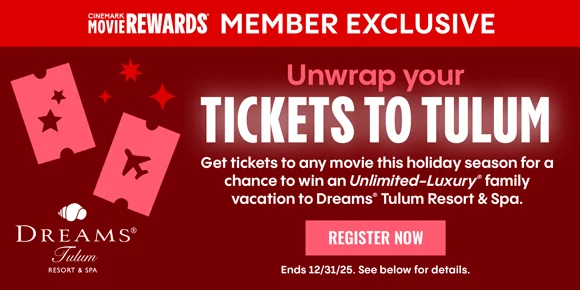 CINEMARK MEMBER EXCLUSIVE | Unwrap your TICKETS TO TULUM | Get tickets to any movie this holiday season for a chance to win an Unlimited-Luxury family vacation to Dreams Tulum Resorts & Spa | REGISTER NOW > | Ends 12/31/25. See below for details.