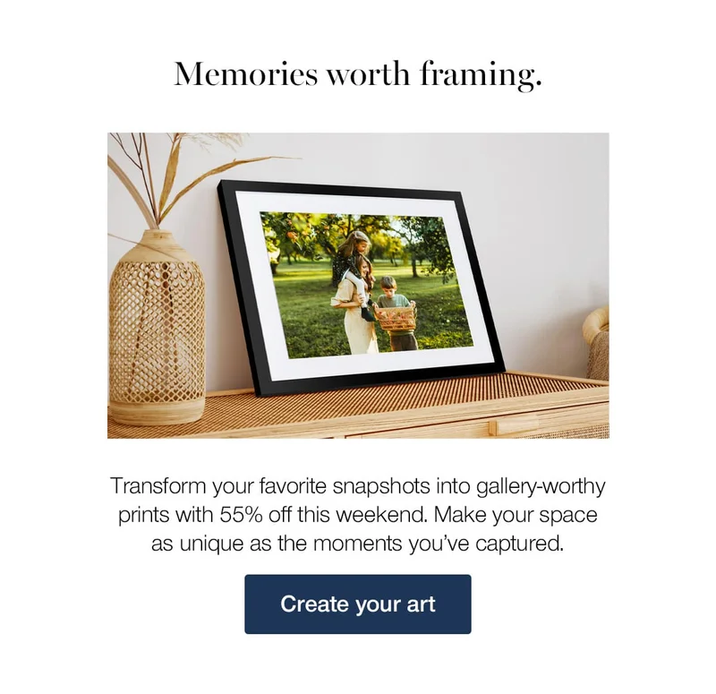 Memories worth framing. Transform your favorite snapshots into gallery-worthy prints with 55% off this weekend. Make your space as unique as the moments you've captured.