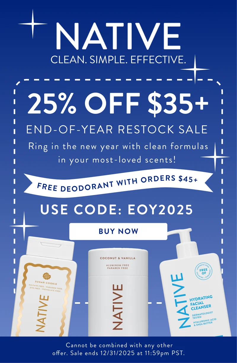 Native. Clean. Simple. Effective. 25% off $35+ End of the year restock slae. Ring in the new year with clean formulas in your most-loved scents!. Free deodorant with orders $45+. use code: EOY2025. Buy now. Cannot be combined with any other offer. Sale ends 12/31/2025 at 11:59pm PST. Native. Clean. Simple. Effective. 25% off $35+ End of the year restock slae. Ring in the new year with clean formulas in your most-loved scents!. Free deodorant with orders $45+. use code: EOY2025. Buy now. Cannot be combined with any other offer. Sale ends 12/31/2025 at 11:59pm PST.