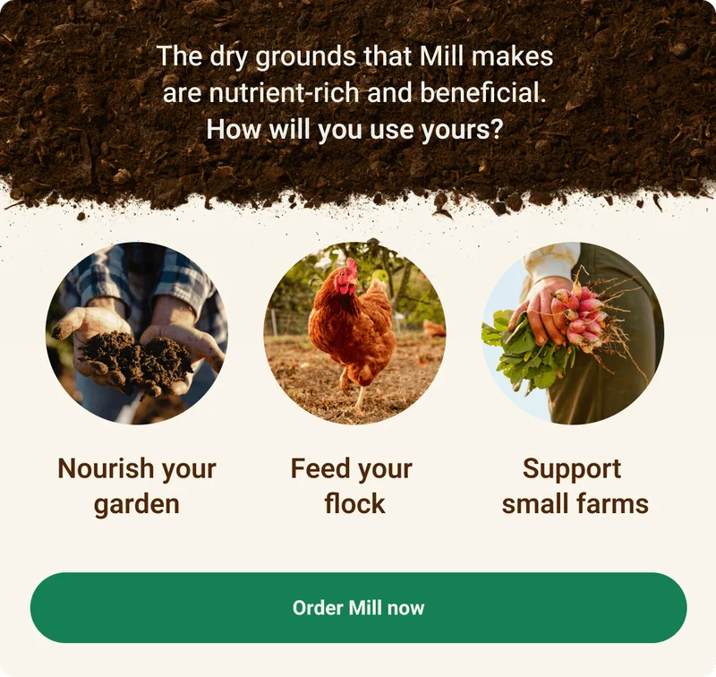 The dry grounds that Mill makes are nutrient-rich and beneficial. How will you use yours? Nourish your garden, feed your flock, or support small farms. Order Mill now.