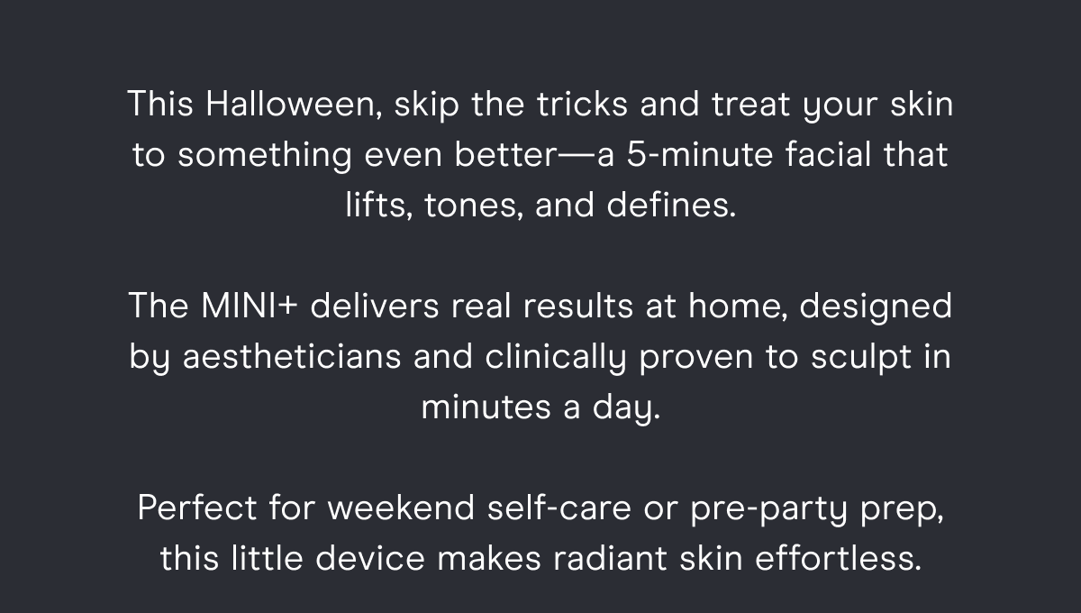 This Halloween, skip the tricks and treat your skin to something even better—a 5-minute facial that lifts, tones, and defines. The MINI+ delivers real results at home, designed by aestheticians and clinically proven to sculpt in minutes a day. Perfect for weekend self-care or pre-party prep, this little device makes radiant skin effortless.