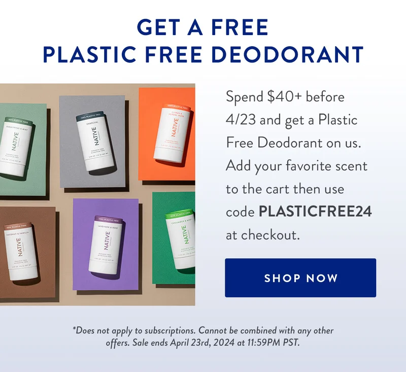 Get a Free Plastic Free Deodorant | Spend $40+ before 4/23 and get a Plastic Free Deodorant on us. Add your favorite scent to the cart then use code PLASTICFREE24 at checkout. | SHOP NOW | *Does not apply to subscriptions. Cannot be combined with any other offers. Sale ends April 23rd, 2024 at 11:59PM PST.