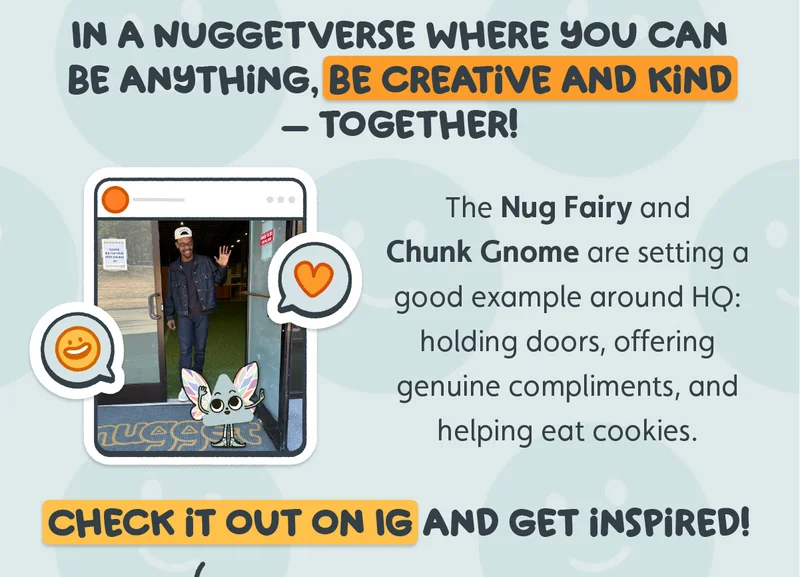 In a Nuggetverse where you can be anything, be creative and kind — together! The Nug Fairy and Chunk Gnome are setting a good example around HQ: holding doors, offering genuine compliments, and helping eat cookies. Check it out on IG and get inspired!