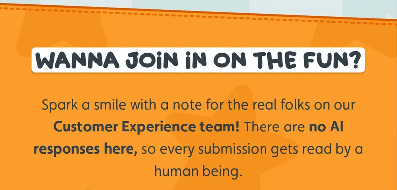 Wanna join in on the fun? Spark a smile with a note for the real folks on our Customer Experience team! There are no AI responses here, so every submission gets read by a human being.