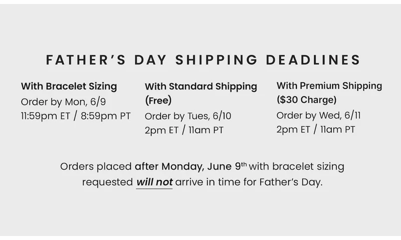 Father’s Day Shipping Deadlines With Bracelet Sizing Order by Mon, 6/9 11:59pm ET / 8:59pm PT — With Standard Shipping (Free) Order by Tues, 6/10 2pm ET / 11am PT — With Premium Shipping ($30 Charge) Order by Wed, 6/11 2pm ET / 11am PT. —  Orders placed after Monday, June 9th with bracelet sizing requested will not arrive in time for Father’s Day.