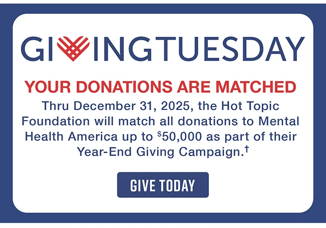 Giving Tuesday. Your Donations Are Matched! Thru December 31, 2025, the Hot Topic Foundation will match all donations to Mental Health America up to $50,000 as part of their Year-End Giving Campaign. Give Today