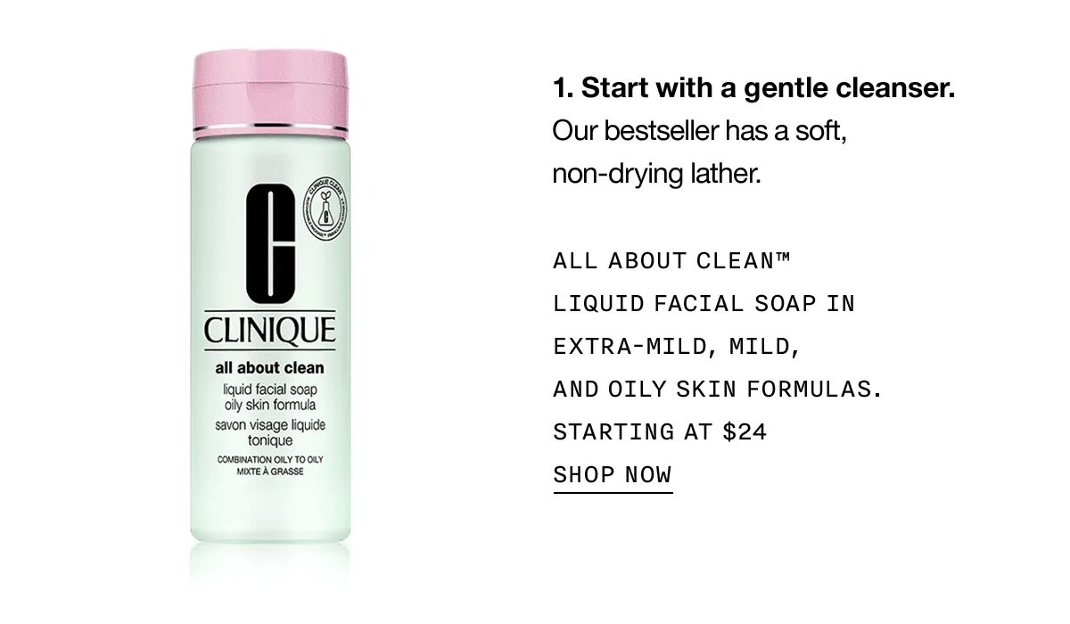 Start with a gentle cleanser. Our bestseller has a soft, non-drying lather. ALL ABOUT CLEAN TM LIQUID FACIAL SOAP IN EXTRA-MILD, MILD, AND OILY SKIN FORMULAS. STARTING AT $24 SHOP NOW